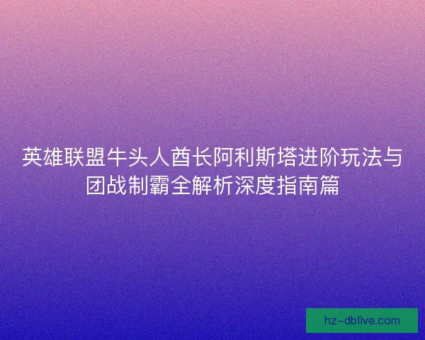 英雄联盟牛头人酋长阿利斯塔进阶玩法与团战制霸全解析深度指南篇