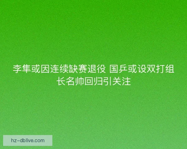 李隼或因连续缺赛退役 国乒或设双打组长名帅回归引关注
