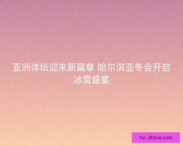 亚洲体坛迎来新篇章 哈尔滨亚冬会开启冰雪盛宴